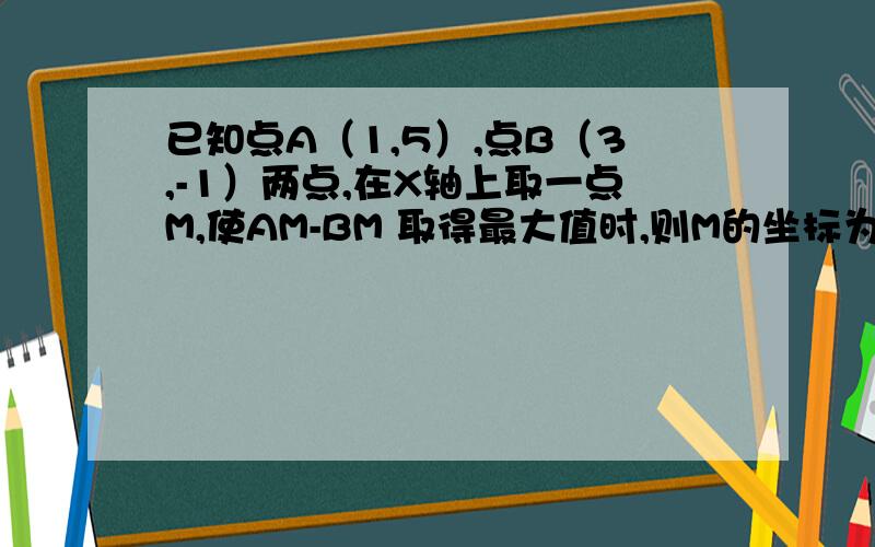 已知点A（1,5）,点B（3,-1）两点,在X轴上取一点M,使AM-BM 取得最大值时,则M的坐标为（