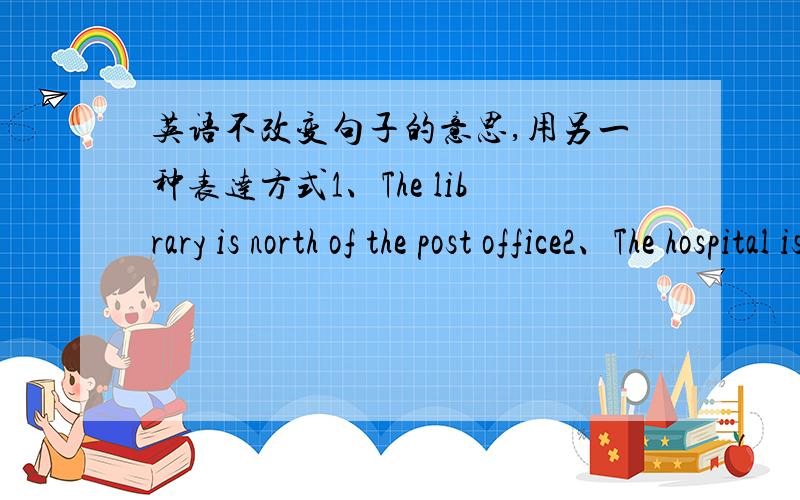 英语不改变句子的意思,用另一种表达方式1、The library is north of the post office2、The hospital is in front of the park3、The bus stop is on the left of the cinema4、The bookstore is east of the subway station