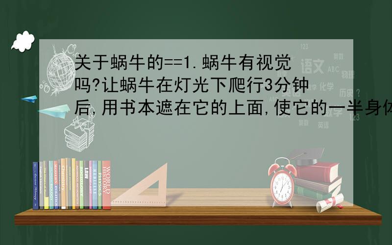 关于蜗牛的==1.蜗牛有视觉吗?让蜗牛在灯光下爬行3分钟后,用书本遮在它的上面,使它的一半身体处于阴暗处,蜗牛将怎样行动?______________________________2.蜗牛有触觉吗?用你的铅笔头分别轻触蜗牛