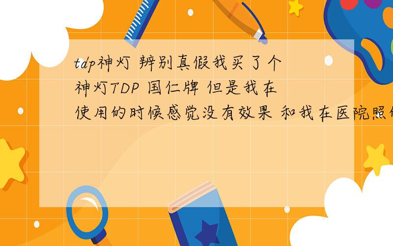 tdp神灯 辨别真假我买了个神灯TDP 国仁牌 但是我在使用的时候感觉没有效果 和我在医院照的时候差很多啊,医院的也是国仁的 是不是我买到假货了 还是那个治疗板是假的坏的 怎么测出有发