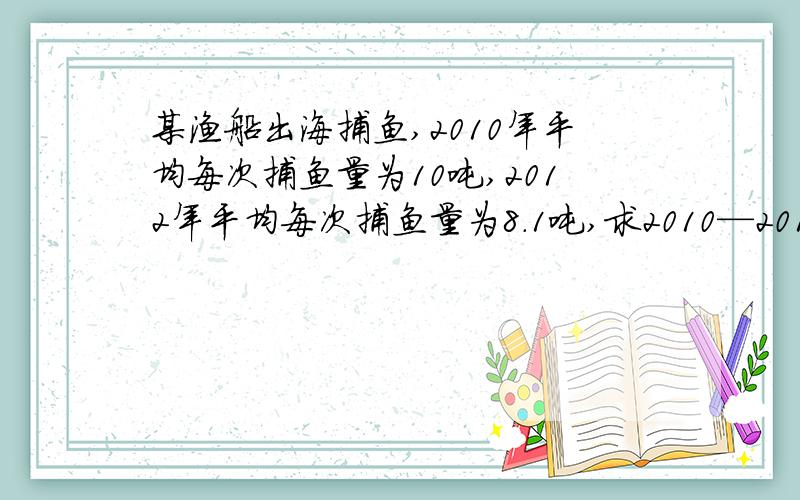 某渔船出海捕鱼,2010年平均每次捕鱼量为10吨,2012年平均每次捕鱼量为8.1吨,求2010—2012年每年平均每次捕鱼量的年平均下降率.怎么设数.