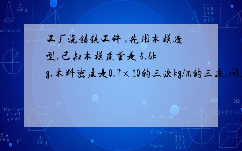 工厂浇铸铁工件 ,先用木模造型,已知木模质量是 5.6kg,木料密度是0.7×10的三次kg/m的三次,问浇铸铁工