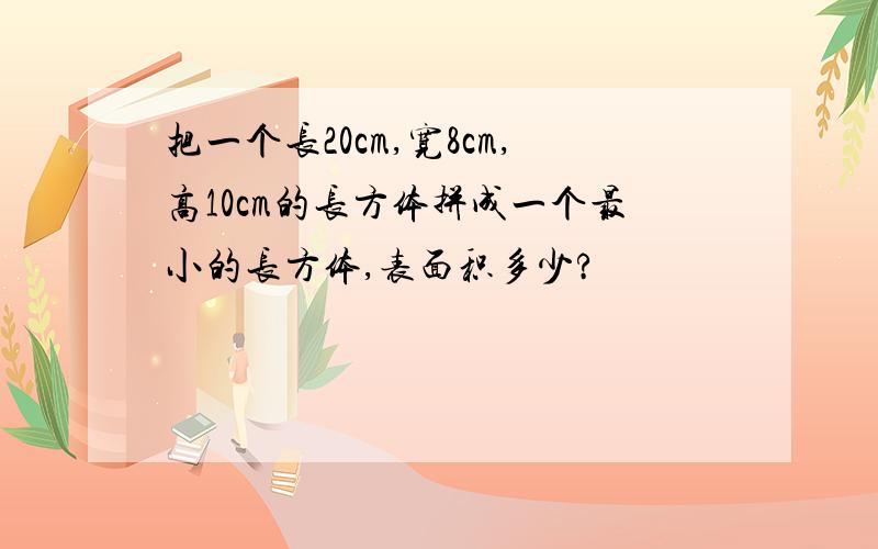 把一个长20cm,宽8cm,高10cm的长方体拼成一个最小的长方体,表面积多少?