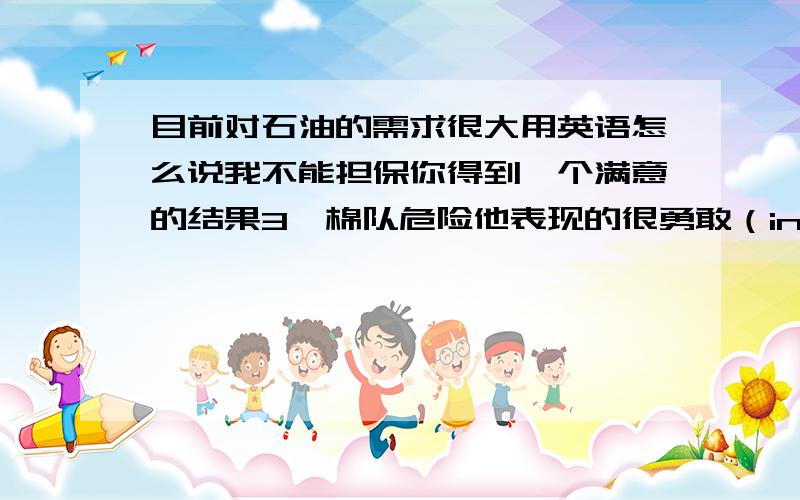 目前对石油的需求很大用英语怎么说我不能担保你得到一个满意的结果3》棉队危险他表现的很勇敢（in the face of)4.我没意时到自己范了错误(conscious)她们希望花费最少的时间和金钱来得到最