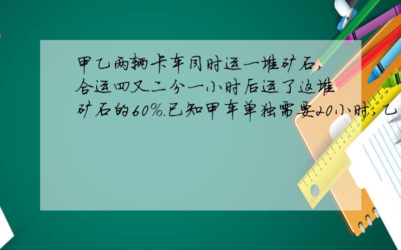 甲乙两辆卡车同时运一堆矿石,合运四又二分一小时后运了这堆矿石的60%.已知甲车单独需要20小时,乙车每小时运六又三分二吨.这堆矿石一共有多少吨?解方程 只设一个未知数