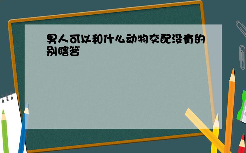 男人可以和什么动物交配没有的别瞎答