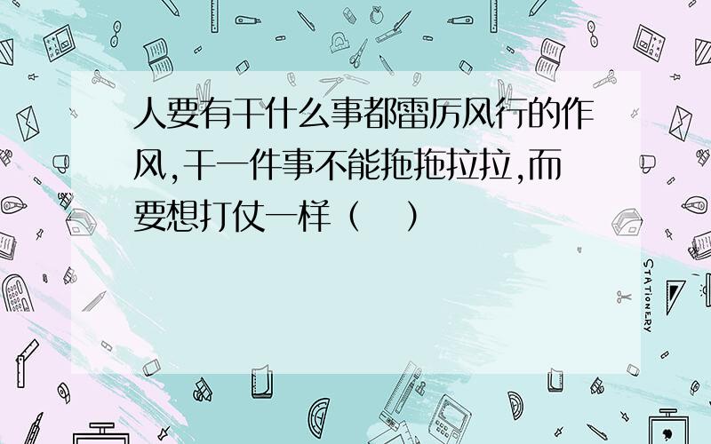 人要有干什么事都雷厉风行的作风,干一件事不能拖拖拉拉,而要想打仗一样（   ）