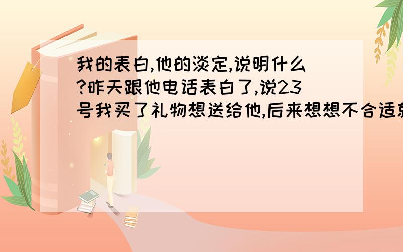 我的表白,他的淡定,说明什么?昨天跟他电话表白了,说23号我买了礼物想送给他,后来想想不合适就没送.他：“恩,说明白点.”我说不好意思说.他说,“说吧,没事.”我说我可能有点暗恋他了.他