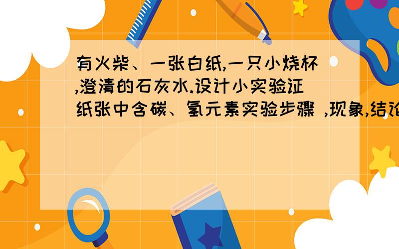 有火柴、一张白纸,一只小烧杯,澄清的石灰水.设计小实验证纸张中含碳、氢元素实验步骤 ,现象,结论?