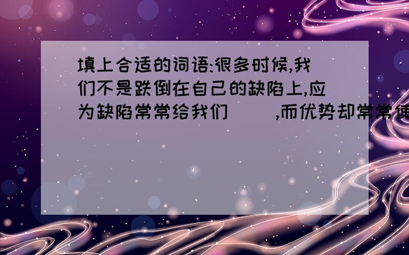 填上合适的词语:很多时候,我们不是跌倒在自己的缺陷上,应为缺陷常常给我们（ ）,而优势却常常使我们（ ）