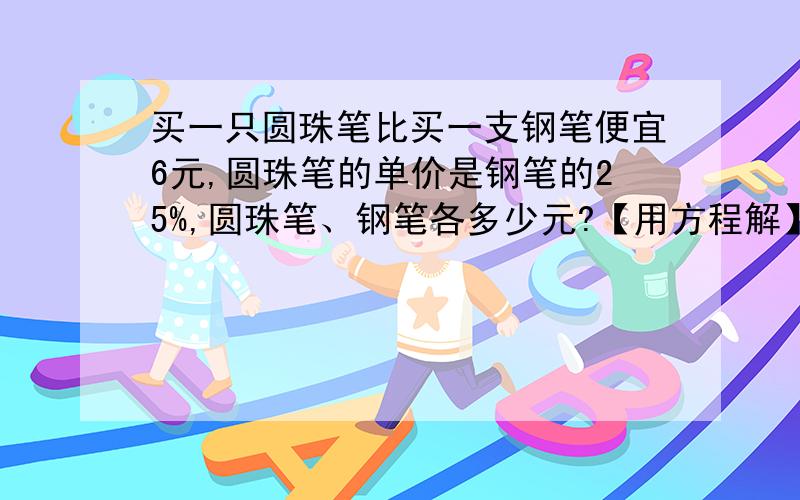 买一只圆珠笔比买一支钢笔便宜6元,圆珠笔的单价是钢笔的25%,圆珠笔、钢笔各多少元?【用方程解】②某班进行课外植树活动,女同学植树总数量的1/3等于男同学植树总数量的1/5,又知男同学比