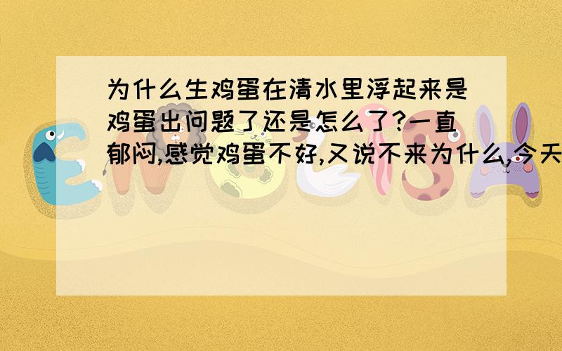 为什么生鸡蛋在清水里浮起来是鸡蛋出问题了还是怎么了?一直郁闷,感觉鸡蛋不好,又说不来为什么,今天又一个鸡蛋无故破了,洗剩下的鸡蛋就有两个浮起来!