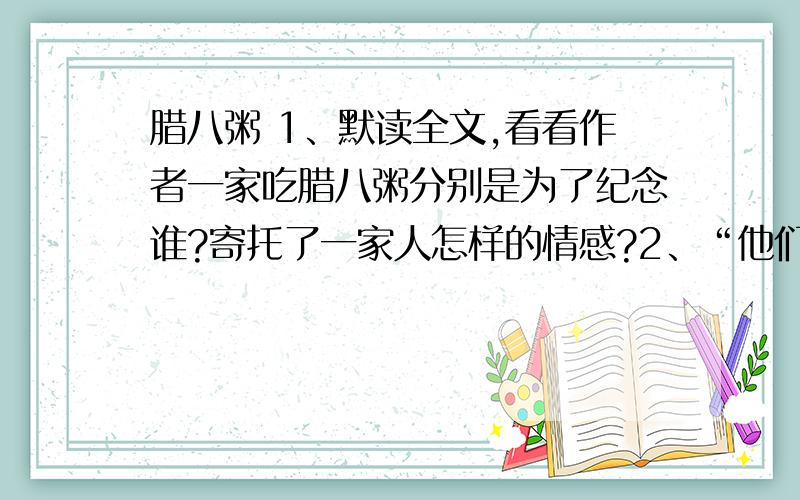 腊八粥 1、默读全文,看看作者一家吃腊八粥分别是为了纪念谁?寄托了一家人怎样的情感?2、“他们彼此对看了一下,低下头去,一个孩子轻轻地说”本来吃腊八粥是孩子们喜欢的事,可是“他们