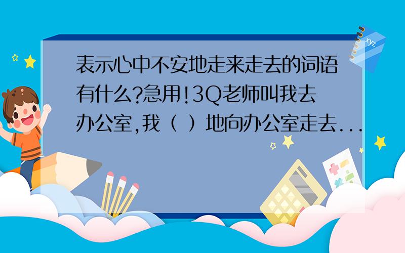 表示心中不安地走来走去的词语有什么?急用!3Q老师叫我去办公室,我（ ）地向办公室走去...