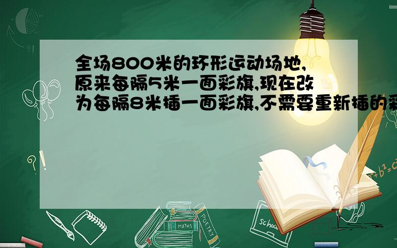 全场800米的环形运动场地,原来每隔5米一面彩旗,现在改为每隔8米插一面彩旗,不需要重新插的彩旗有几面?注意:第一面旗也不需要重插,20面不对吧