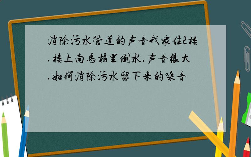 消除污水管道的声音我家住2楼,楼上向马桶里倒水,声音很大,如何消除污水留下来的噪音