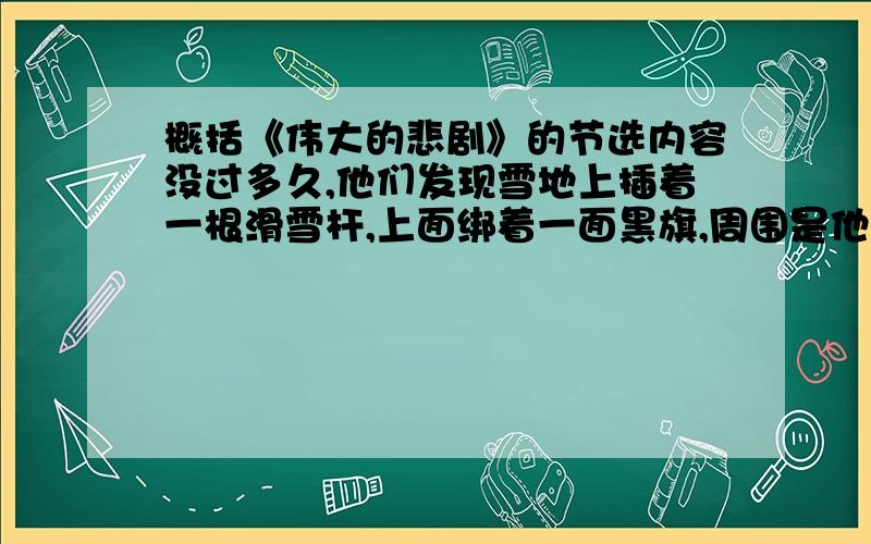 概括《伟大的悲剧》的节选内容没过多久,他们发现雪地上插着一根滑雪杆,上面绑着一面黑旗,周围是他人扎过营地的残迹滑雪板的痕迹和许多狗的足迹.在这严酷的事实面前也就不必再怀疑：