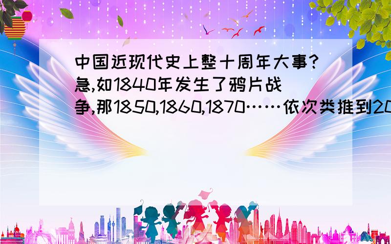 中国近现代史上整十周年大事?急,如1840年发生了鸦片战争,那1850,1860,1870……依次类推到2000,都发生了什么事,强调是中国的,可以的话推测了一下2010年的,好的话我会另外加分!