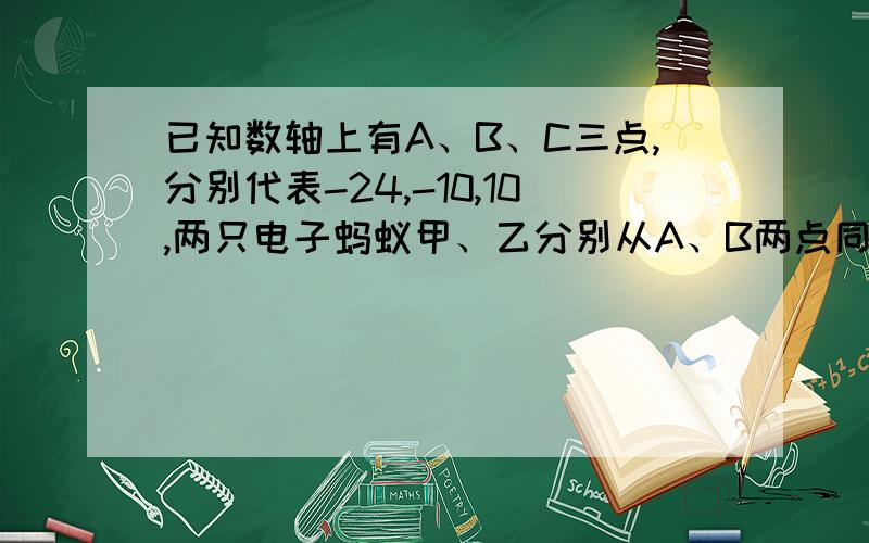 已知数轴上有A、B、C三点,分别代表-24,-10,10,两只电子蚂蚁甲、乙分别从A、B两点同时相向而行,甲的速度是4个单位长度/秒（1）问多少秒后,甲到A、B、C的距离和为40个单位?（2）若乙的速度为6