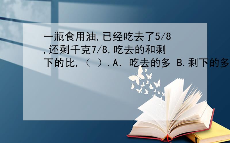 一瓶食用油,已经吃去了5/8,还剩千克7/8,吃去的和剩下的比,（ ）.A．吃去的多 B.剩下的多 C.一样多 D无法比较