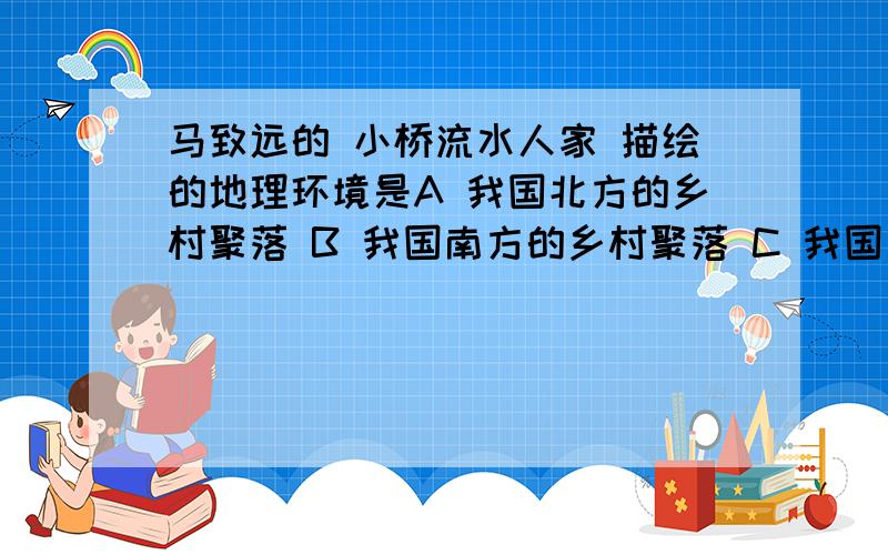 马致远的 小桥流水人家 描绘的地理环境是A 我国北方的乡村聚落 B 我国南方的乡村聚落 C 我国西北的乡村聚落 D 我国青藏地区的乡村聚落.我急着做基训啊.