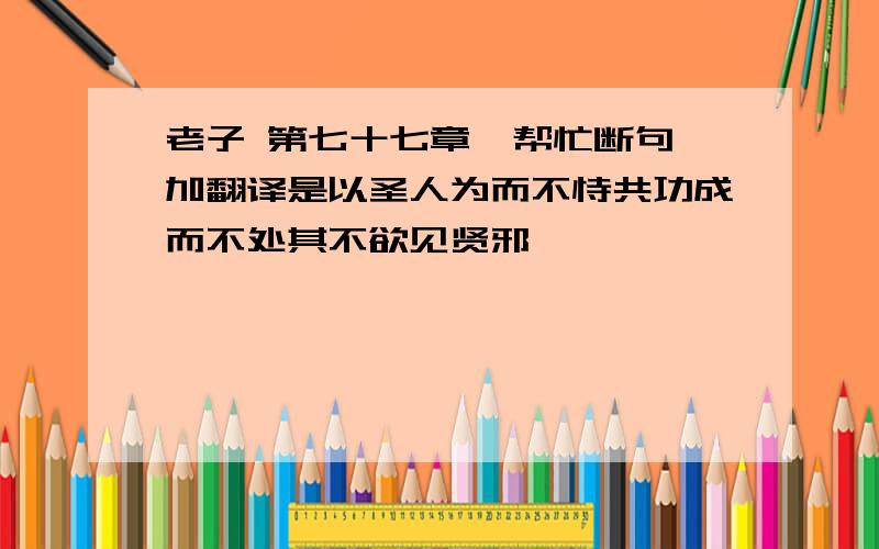 老子 第七十七章  帮忙断句加翻译是以圣人为而不恃共功成而不处其不欲见贤邪