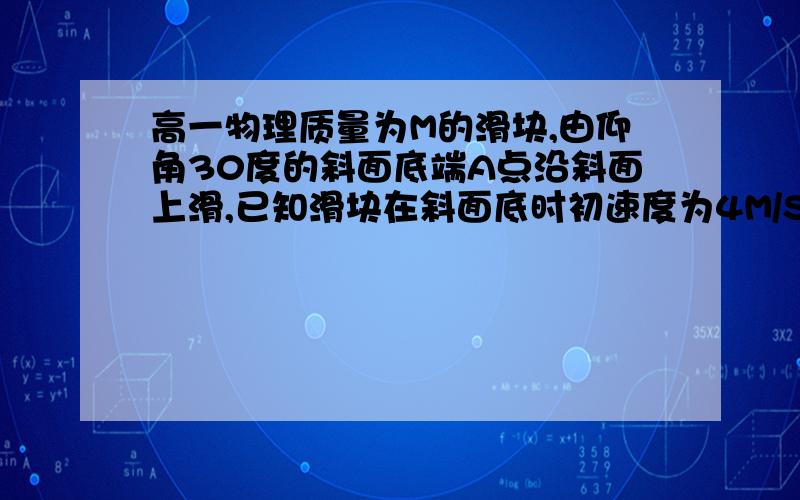 高一物理质量为M的滑块,由仰角30度的斜面底端A点沿斜面上滑,已知滑块在斜面底时初速度为4M/S滑块与接触面质量为M的滑块,由仰角30度的斜面底端A点沿斜面上滑,已知滑块在斜面底时初速度为