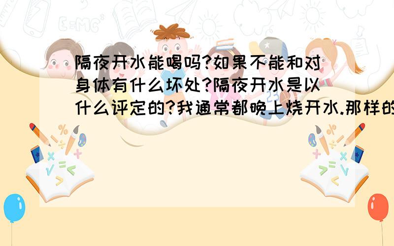 隔夜开水能喝吗?如果不能和对身体有什么坏处?隔夜开水是以什么评定的?我通常都晚上烧开水.那样的开水能喝得吗?