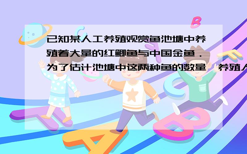 已知某人工养殖观赏鱼池塘中养殖着大量的红鲫鱼与中国金鱼．为了估计池塘中这两种鱼的数量,养殖人员从水库中捕出了红鲫鱼与中国金鱼各1000只,给每只鱼作上不影响其存活的记号,然后放