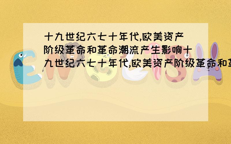 十九世纪六七十年代,欧美资产阶级革命和革命潮流产生影响十九世纪六七十年代,欧美资产阶级革命和革命潮流这一潮流,产生的原因和影响大概原因我知道就是不知道影响主要影响是什么？