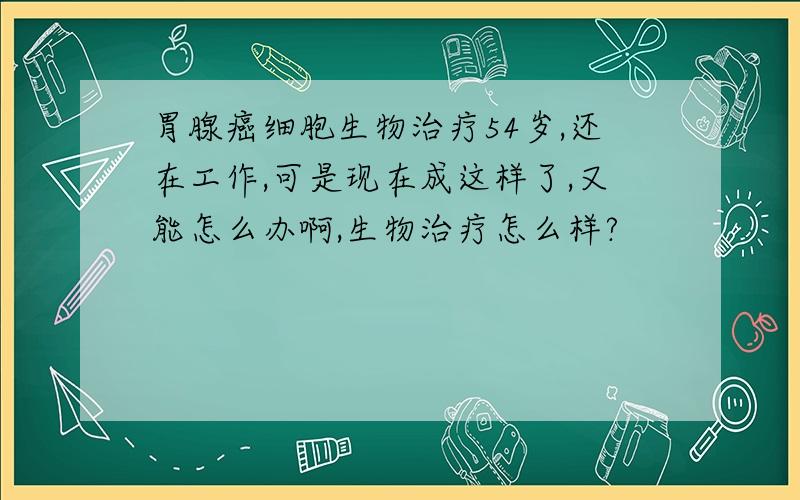 胃腺癌细胞生物治疗54岁,还在工作,可是现在成这样了,又能怎么办啊,生物治疗怎么样?