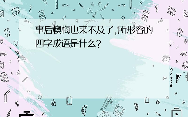 事后懊悔也来不及了,所形容的四字成语是什么?