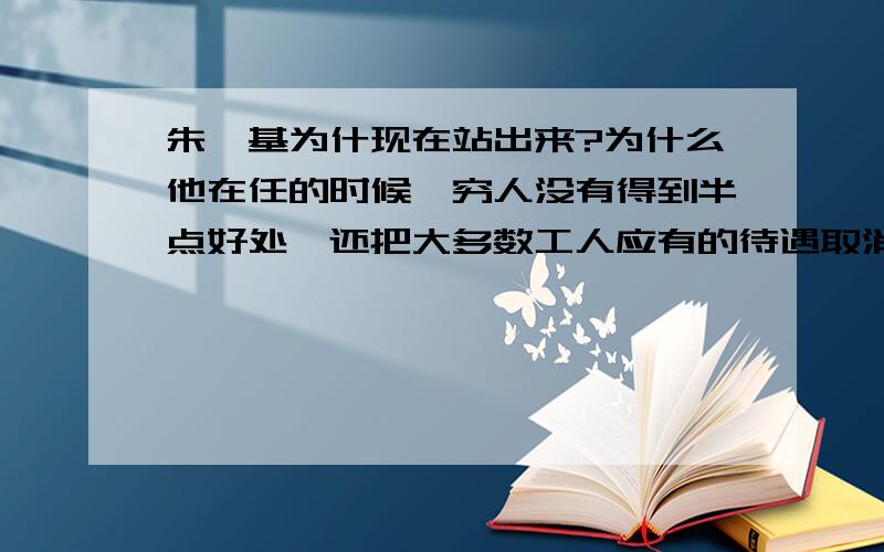 朱镕基为什现在站出来?为什么他在任的时候,穷人没有得到半点好处,还把大多数工人应有的待遇取消,尤其是东北的?为什么他说的那么好,做的却一无是处,尤其贪污腐败,欺压百姓,