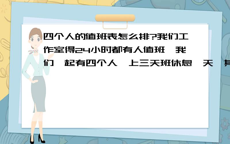 四个人的值班表怎么排?我们工作室得24小时都有人值班,我们一起有四个人,上三天班休息一天,其中分白班和夜班,白班两个人,夜班一个人,上夜班的那个人一直都是上夜班,但是上夜班的人也是