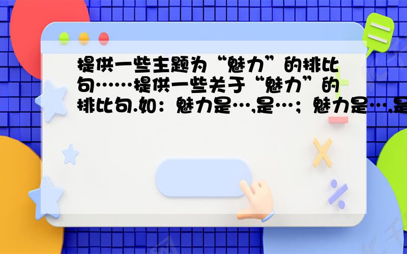 提供一些主题为“魅力”的排比句……提供一些关于“魅力”的排比句.如：魅力是…,是…；魅力是…,是…；………………要求,比喻时,要喻成物、人、涉及古今、中外的人～喻成不同职业