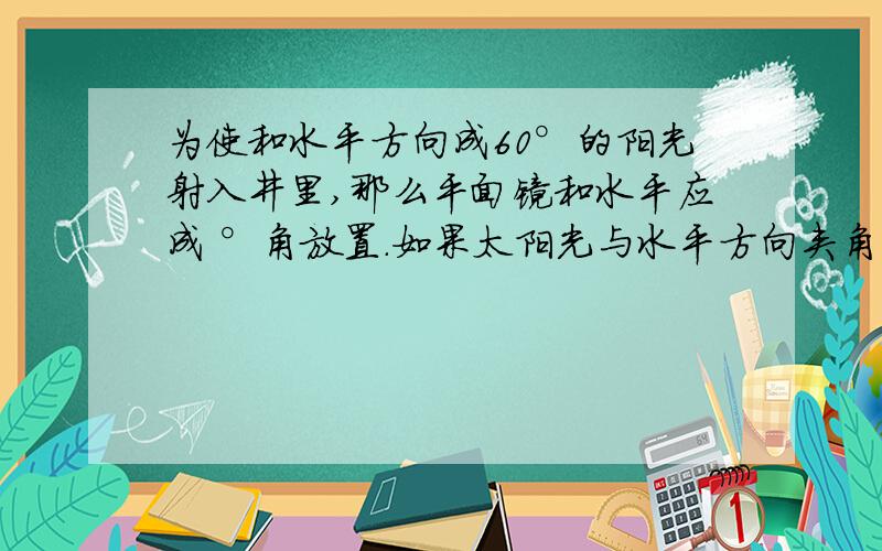 为使和水平方向成60°的阳光射入井里,那么平面镜和水平应成 °角放置.如果太阳光与水平方向夹角增加10°时,仍使阳光竖直射入井里,则平面镜应再转 °角