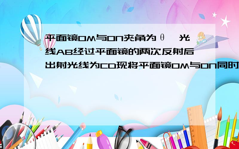 平面镜OM与ON夹角为θ,光线AB经过平面镜的两次反射后出射光线为CD现将平面镜OM与ON同时绕垂直纸面过O点的轴转过一个较小的角度β,而入射光线不变,此时经过平面镜两次反射后的出射光线将