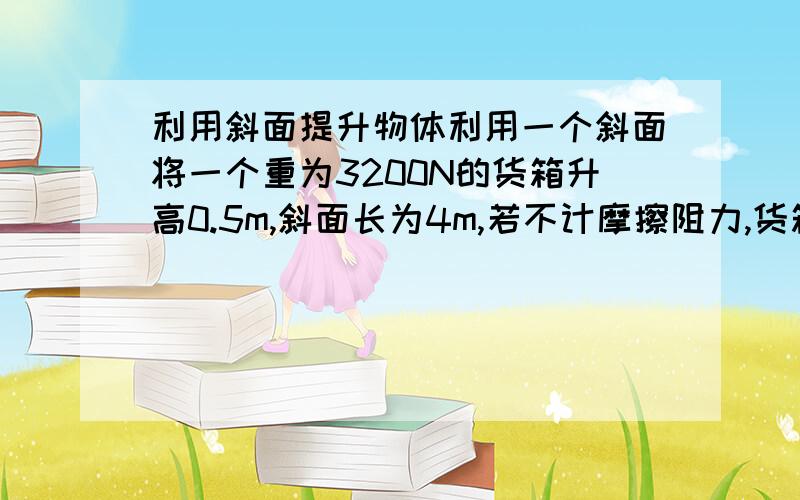 利用斜面提升物体利用一个斜面将一个重为3200N的货箱升高0.5m,斜面长为4m,若不计摩擦阻力,货箱在斜面上作匀速直线运动,求沿斜面对货箱的拉力有多大?（一个工人用F=500N的推力将重为3200N的