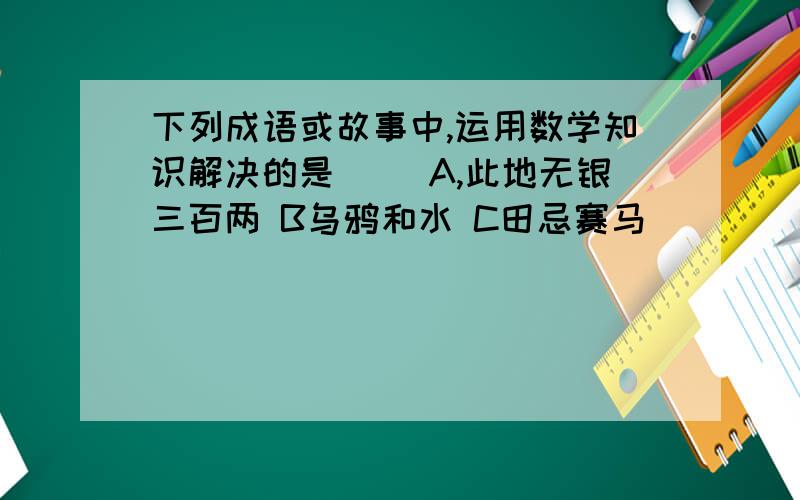 下列成语或故事中,运用数学知识解决的是（ ）A,此地无银三百两 B乌鸦和水 C田忌赛马