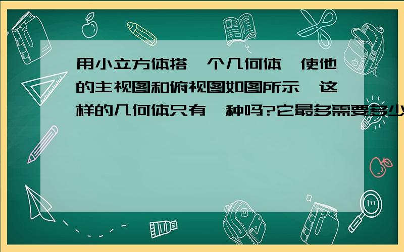 用小立方体搭一个几何体,使他的主视图和俯视图如图所示,这样的几何体只有一种吗?它最多需要多少个小立方体?他最少需要多少个小立方体?请画出左视图........主视图 俯视图请画出这两种