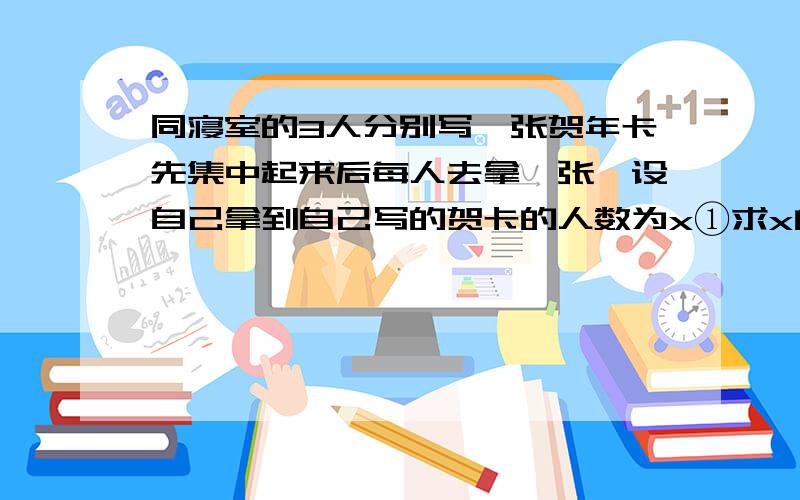 同寝室的3人分别写一张贺年卡先集中起来后每人去拿一张,设自己拿到自己写的贺卡的人数为x①求x的概率分布以及其期望.这是我们今天的考试题,想让大家帮着做一下对对答案.谢谢了.很忐