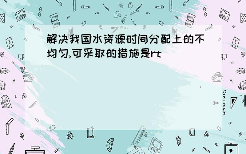 解决我国水资源时间分配上的不均匀,可采取的措施是rt