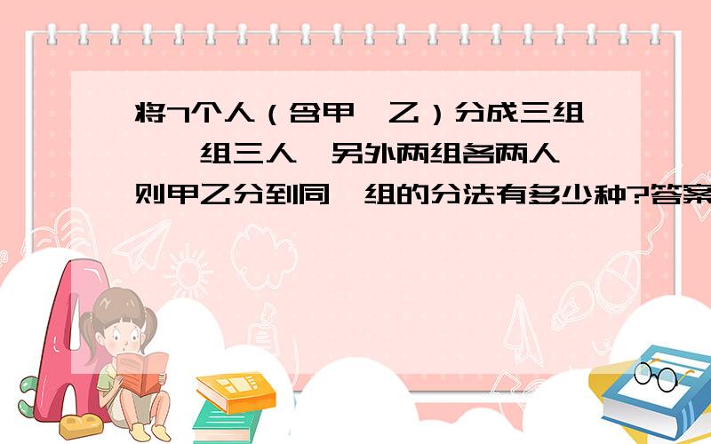 将7个人（含甲,乙）分成三组,一组三人,另外两组各两人,则甲乙分到同一组的分法有多少种?答案: C5 1  *  1/2 * C4 2 * C2 2  + C5 3 * C2  2   请解释答案就行了