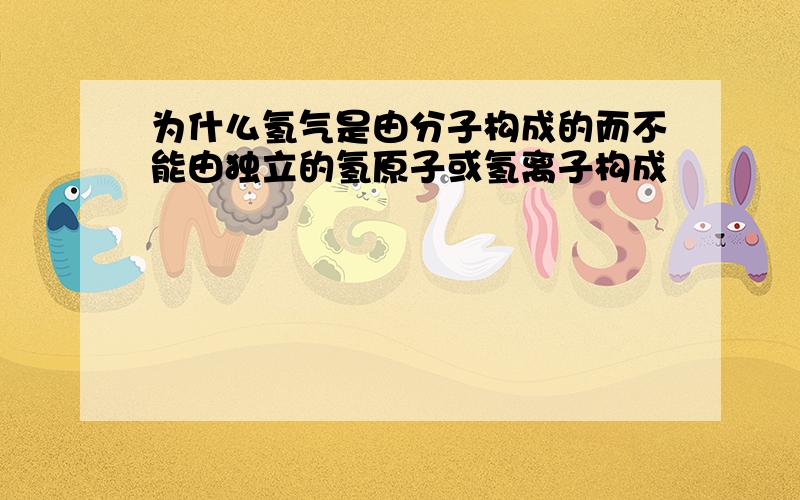 为什么氢气是由分子构成的而不能由独立的氢原子或氢离子构成