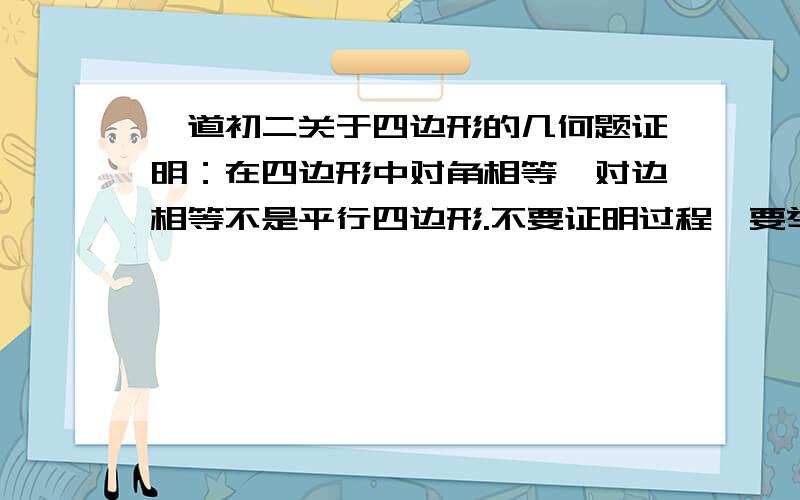 一道初二关于四边形的几何题证明：在四边形中对角相等,对边相等不是平行四边形.不要证明过程,要举个反例（不要举关于凹四边形的反例）