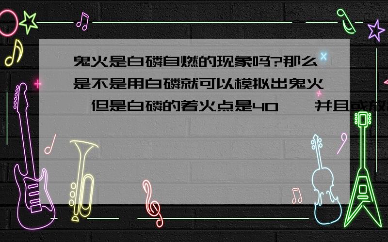 鬼火是白磷自燃的现象吗?那么是不是用白磷就可以模拟出鬼火,但是白磷的着火点是40℃,并且或放出热量,会不会引起火灾?或者说鬼火不是白磷自燃..