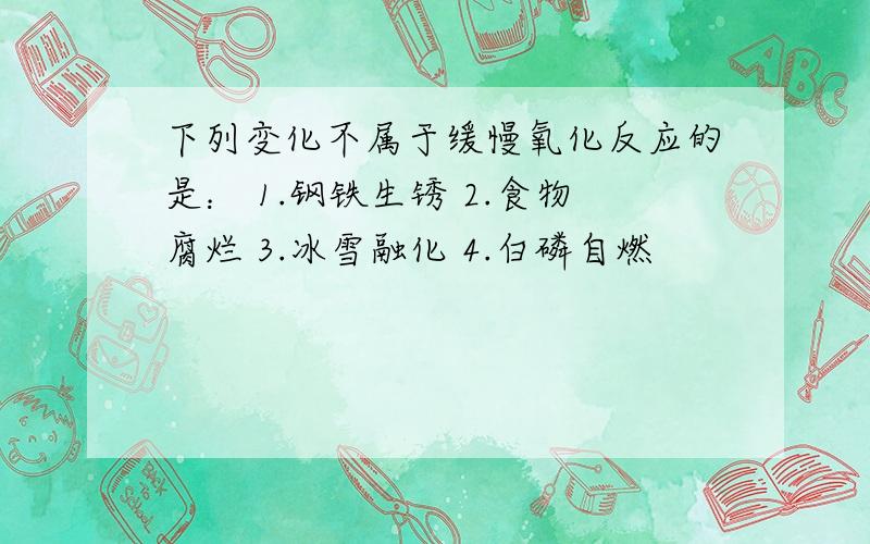 下列变化不属于缓慢氧化反应的是： 1.钢铁生锈 2.食物腐烂 3.冰雪融化 4.白磷自燃