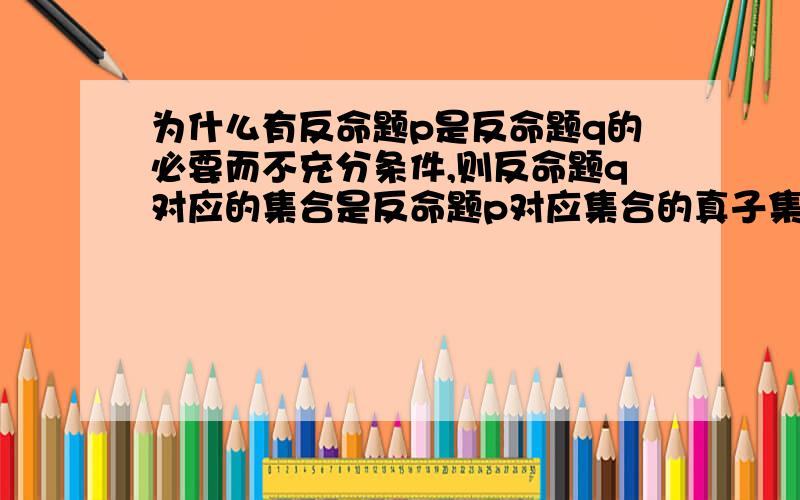 为什么有反命题p是反命题q的必要而不充分条件,则反命题q对应的集合是反命题p对应集合的真子集拜托各位大为什么有反命题p是反命题q的必要而不充分条件,则反命题q对应的集合是反命题p对