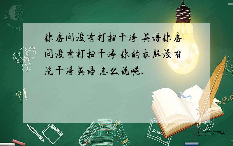 你房间没有打扫干净 英语你房间没有打扫干净 你的衣服没有洗干净英语 怎么说呢.