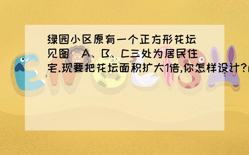 绿园小区原有一个正方形花坛（见图）A、B、C三处为居民住宅.现要把花坛面积扩大1倍,你怎样设计?画出设计图,并计算它的面积.（图上1厘米表示实际10米）.